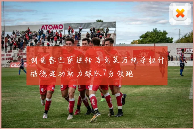 剑南春巴萨逆转马竞莱万绝杀拉什福德建功助力球队7分领跑