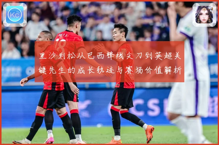 里沙利松从巴西锋线尖刀到英超关键先生的成长轨迹与赛场价值解析