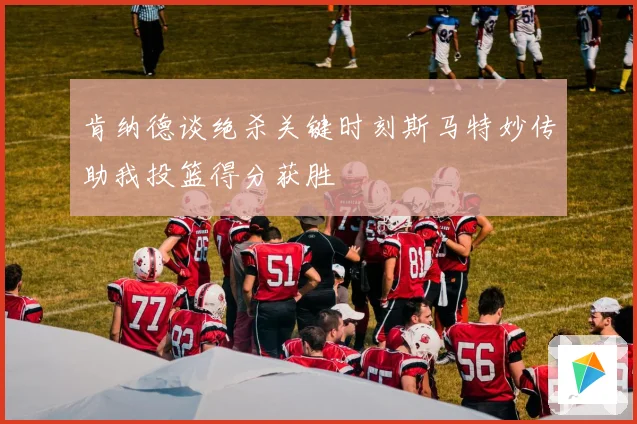 肯纳德谈绝杀关键时刻斯马特妙传助我投篮得分获胜
