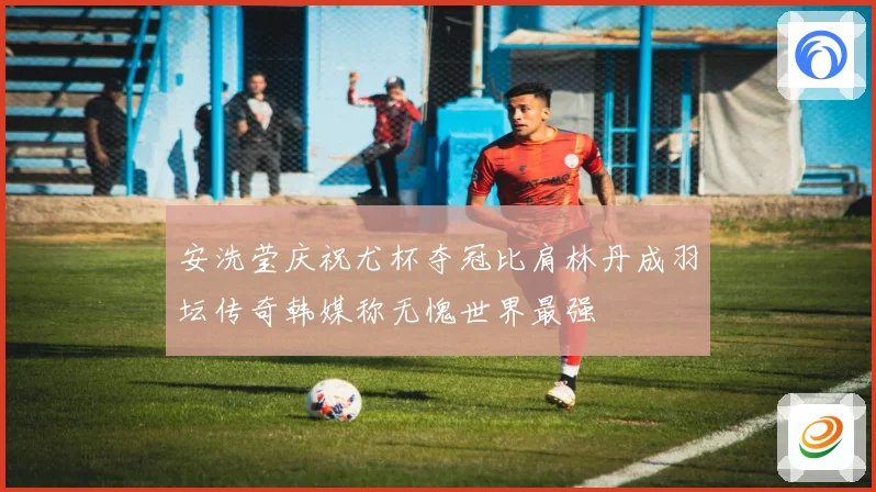 安洗莹庆祝尤杯夺冠比肩林丹成羽坛传奇韩媒称无愧世界最强