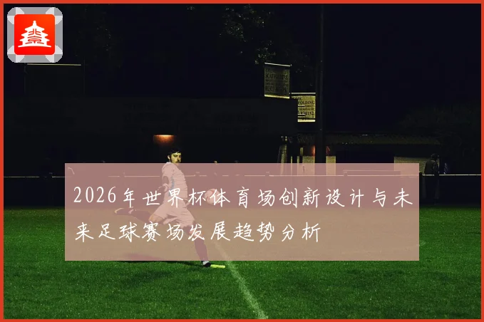2026年世界杯体育场创新设计与未来足球赛场发展趋势分析
