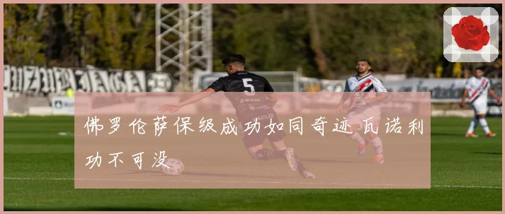 佛罗伦萨保级成功如同奇迹 瓦诺利功不可没