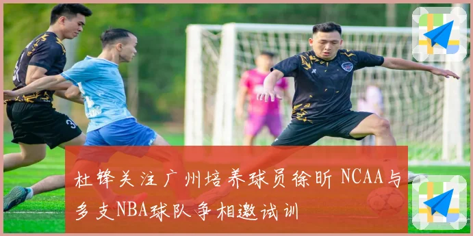杜锋关注广州培养球员徐昕 NCAA与多支NBA球队争相邀试训