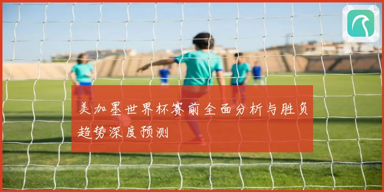 美加墨世界杯赛前全面分析与胜负趋势深度预测
