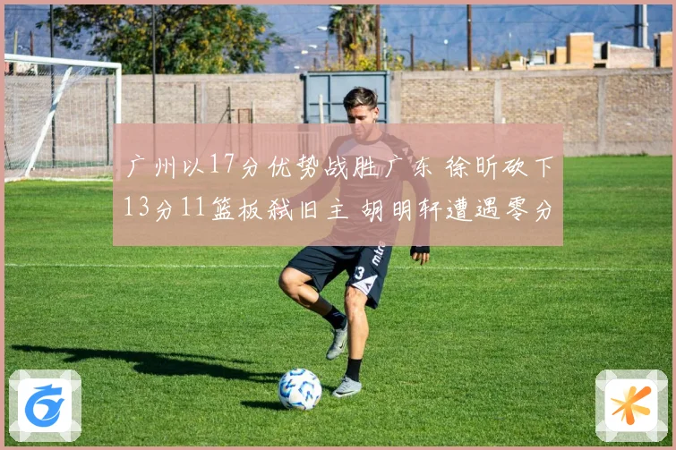 广州以17分优势战胜广东 徐昕砍下13分11篮板弑旧主 胡明轩遭遇零分表现