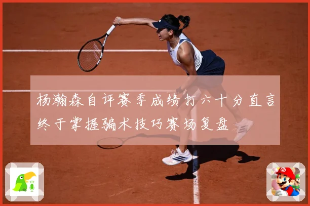 杨瀚森自评赛季成绩打六十分直言终于掌握骗术技巧赛场复盘