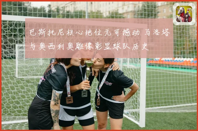 巴斯托尼核心地位无可撼动 马洛塔与奥西利奥雕像彰显球队历史