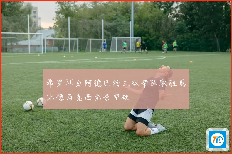 希罗30分阿德巴约三双带队取胜恩比德马克西无奈空砍