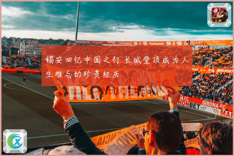 锡安回忆中国之行 长城登顶成为人生难忘的珍贵经历