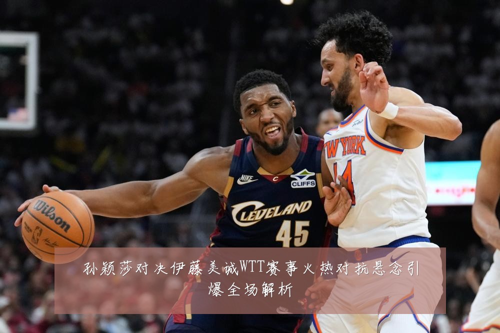 孙颖莎对决伊藤美诚WTT赛事火热对抗悬念引爆全场解析